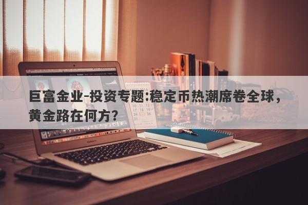 巨富金业-投资专题:稳定币热潮席卷全球，黄金路在何方？